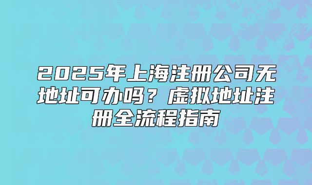 2025年上海注册公司无地址可办吗?虚拟地址注册全流程指南