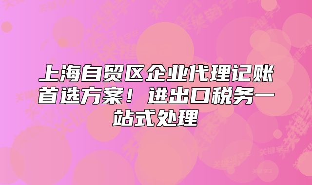 上海自贸区企业代理记账首选方案！进出口税务一站式处理