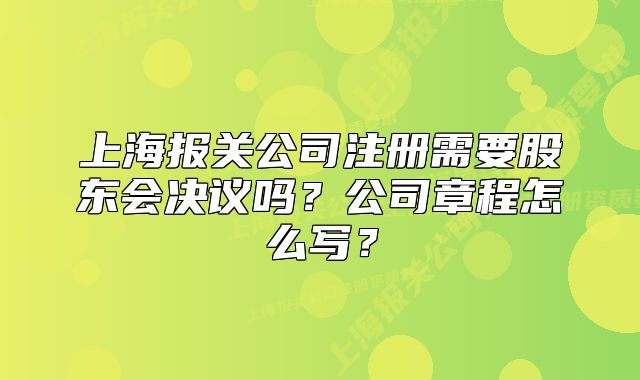 上海报关公司注册需要股东会决议吗?公司章程怎么写?