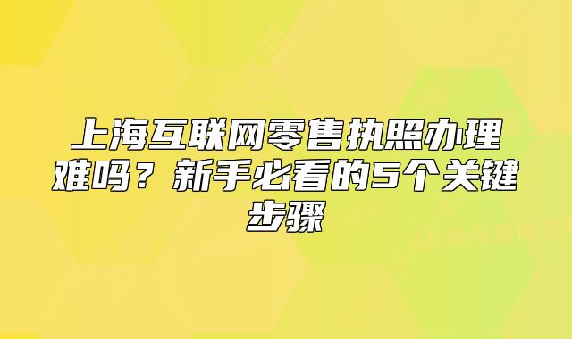 上海互联网零售执照办理难吗?新手必看的5个关键步骤