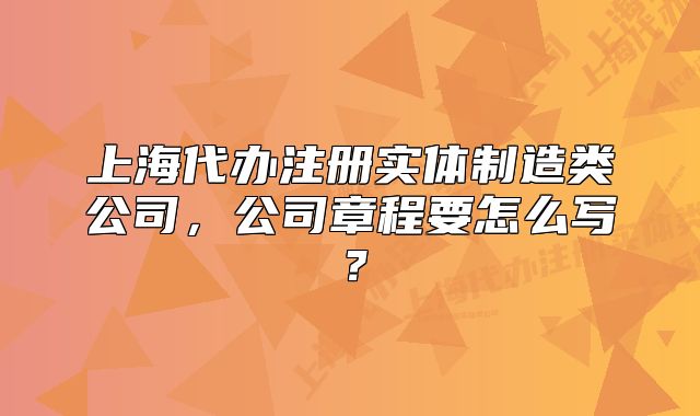 上海代办注册实体制造类公司,公司章程要怎么写?