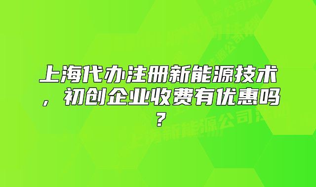 上海代办注册新能源技术，初创企业收费有优惠吗？