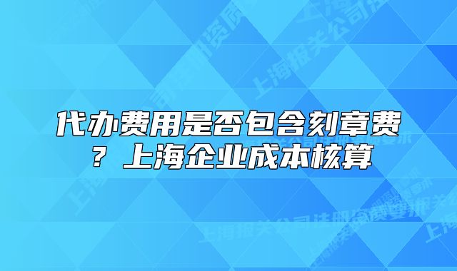 代办费用是否包含刻章费?上海企业成本核算