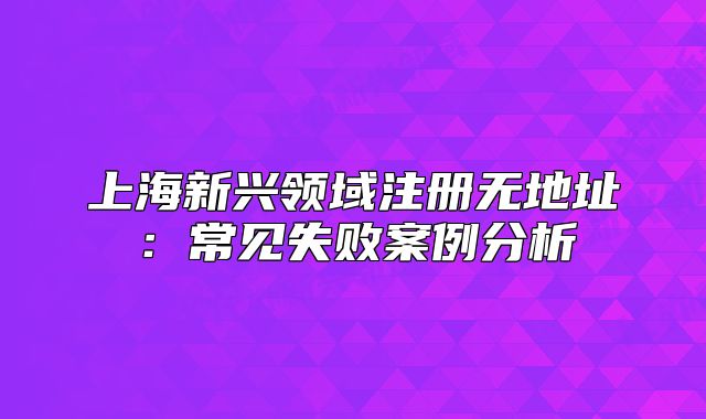 上海新兴领域注册无地址:常见失败案例分析