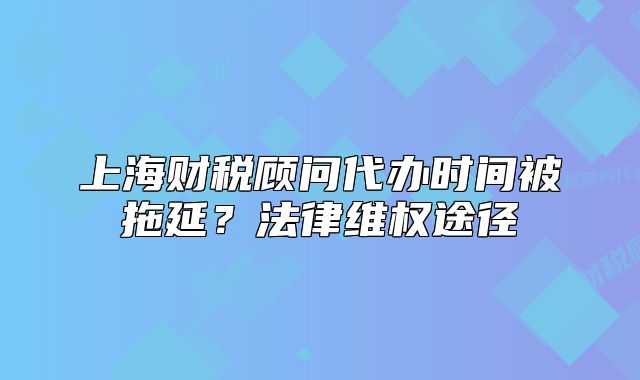 上海财税顾问代办时间被拖延？法律维权途径