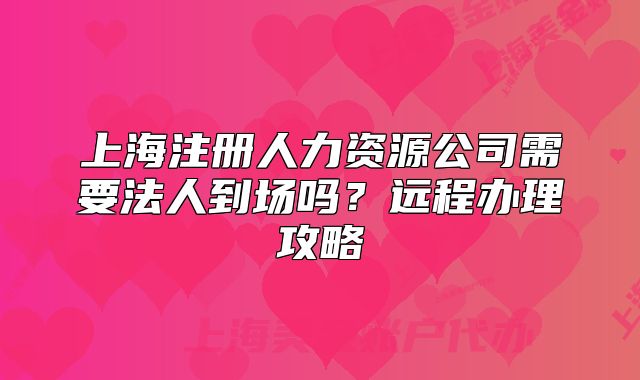 上海注册人力资源公司需要法人到场吗？远程办理攻略