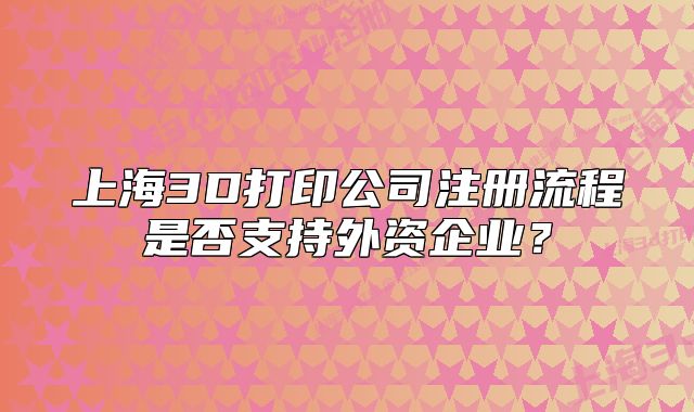 上海3D打印公司注册流程是否支持外资企业?
