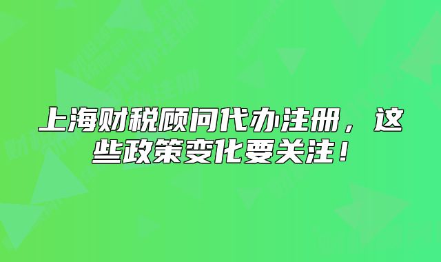 上海财税顾问代办注册，这些政策变化要关注！