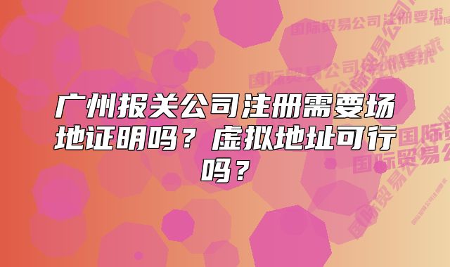 广州报关公司注册需要场地证明吗？虚拟地址可行吗？
