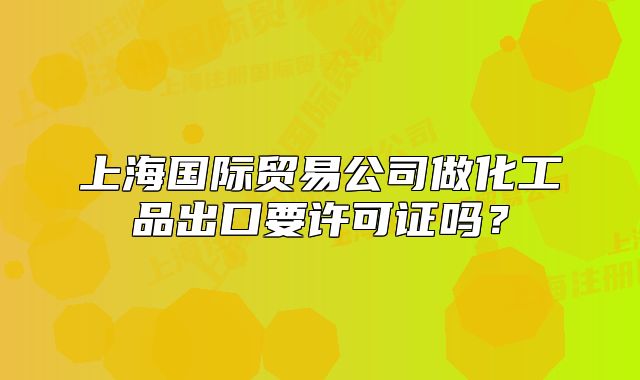 上海国际贸易公司做化工品出口要许可证吗?