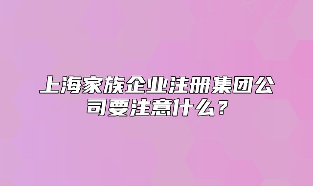 上海家族企业注册集团公司要注意什么?