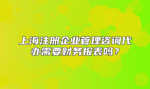 上海注册企业管理咨询代办需要财务报表吗?