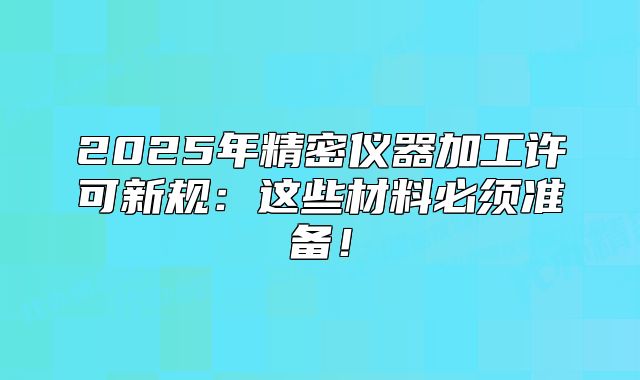2025年精密仪器加工许可新规:这些材料必须准备!