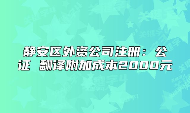 静安区外资公司注册:公证 翻译附加成本2000元