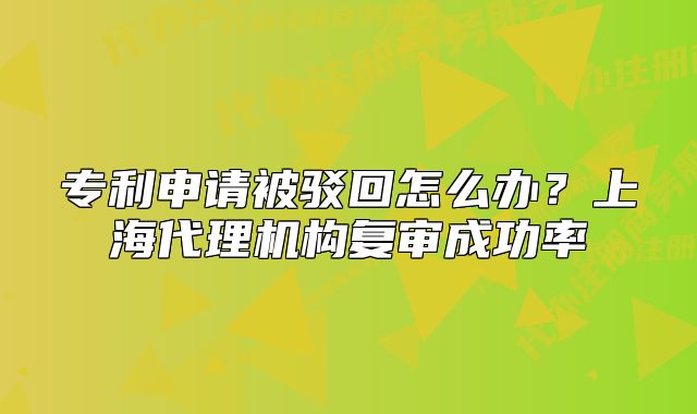 专利申请被驳回怎么办？上海代理机构复审成功率
