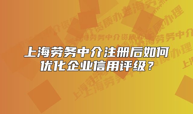 上海劳务中介注册后如何优化企业信用评级？