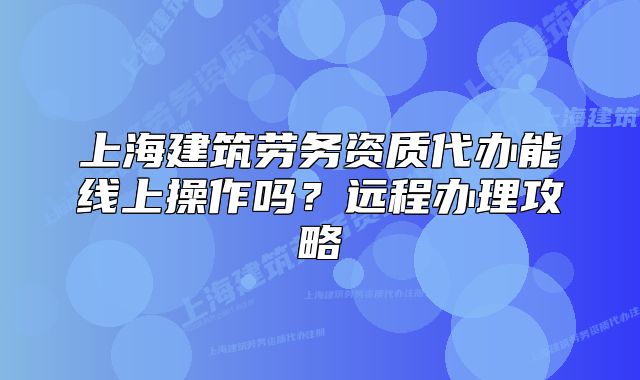 上海建筑劳务资质代办能线上操作吗?远程办理攻略