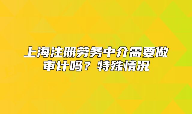 上海注册劳务中介需要做审计吗？特殊情况