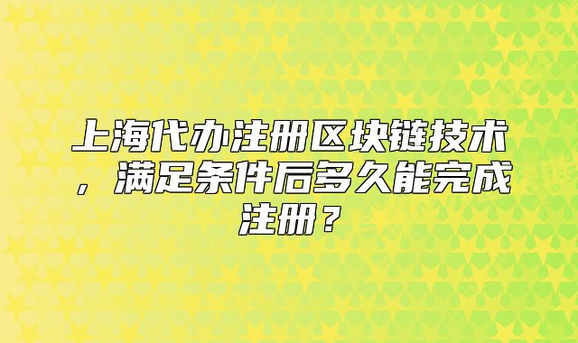 上海代办注册区块链技术,满足条件后多久能完成注册?