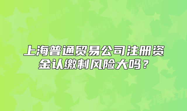 上海普通贸易公司注册资金认缴制风险大吗？