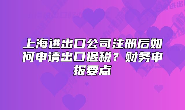 上海进出口公司注册后如何申请出口退税?财务申报要点