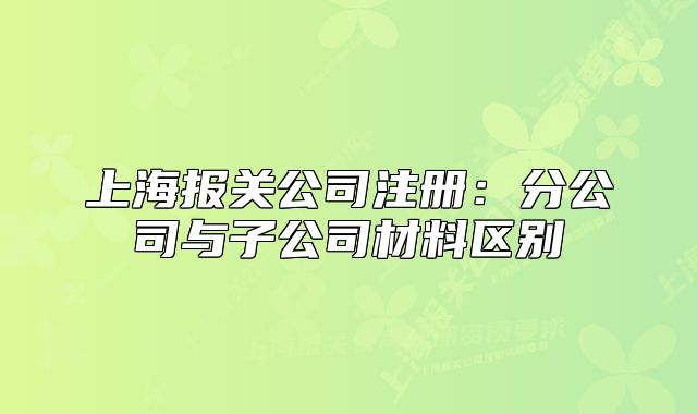 上海报关公司注册：分公司与子公司材料区别