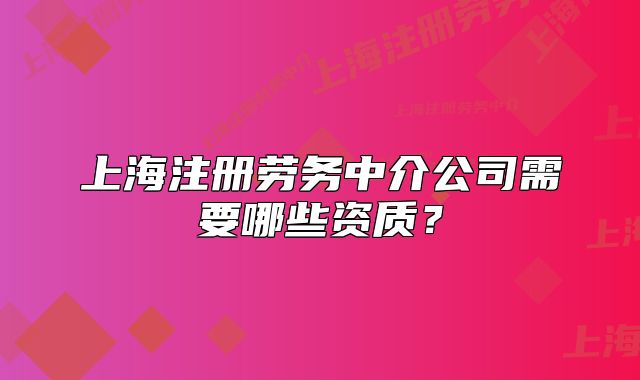 上海注册劳务中介公司需要哪些资质?