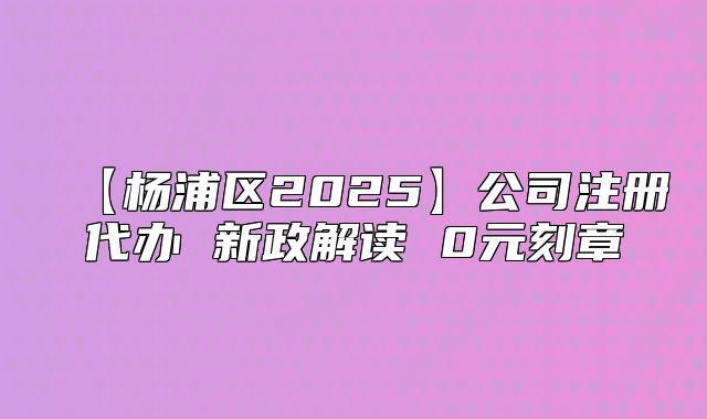 【杨浦区2025】公司注册代办 新政解读 0元刻章