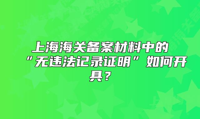 上海海关备案材料中的“无违法记录证明”如何开具?