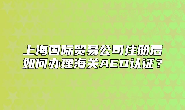 上海国际贸易公司注册后如何办理海关AEO认证?