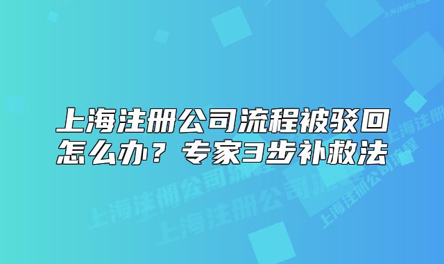 上海注册公司流程被驳回怎么办？专家3步补救法
