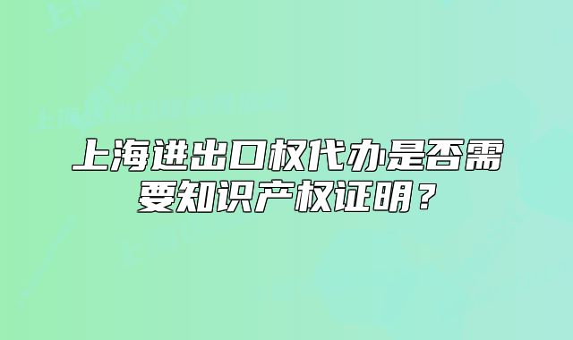 上海进出口权代办是否需要知识产权证明?