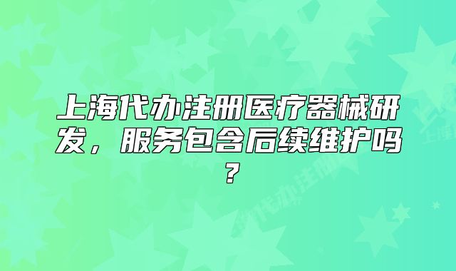 上海代办注册医疗器械研发,服务包含后续维护吗?