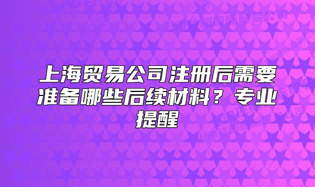 上海贸易公司注册后需要准备哪些后续材料?专业提醒