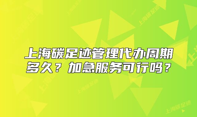上海碳足迹管理代办周期多久?加急服务可行吗?