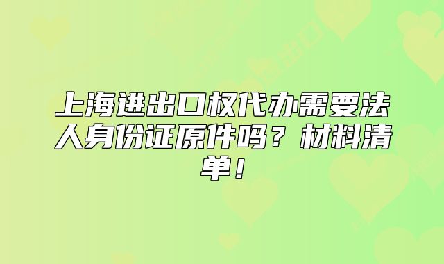 上海进出口权代办需要法人身份证原件吗?材料清单!