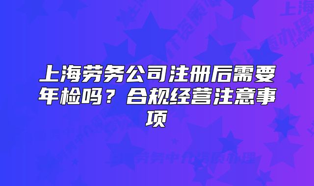 上海劳务公司注册后需要年检吗？合规经营注意事项