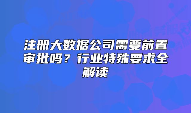 注册大数据公司需要前置审批吗？行业特殊要求全解读