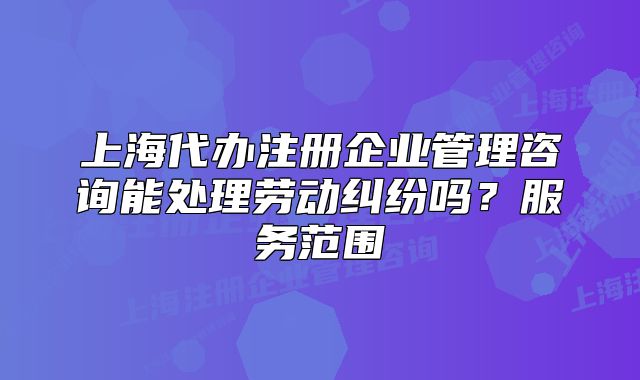 上海代办注册企业管理咨询能处理劳动纠纷吗?服务范围