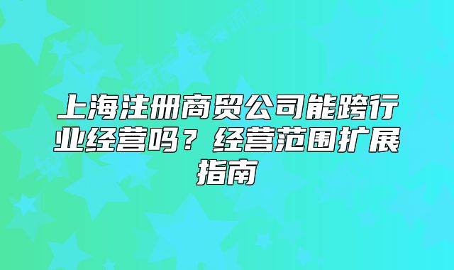 上海注册商贸公司能跨行业经营吗?经营范围扩展指南