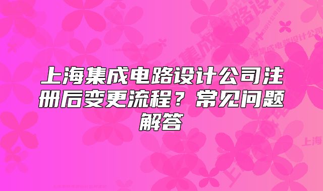 上海集成电路设计公司注册后变更流程?常见问题解答