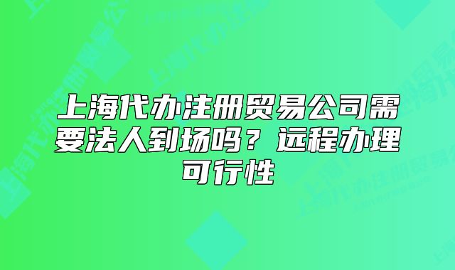 上海代办注册贸易公司需要法人到场吗?远程办理可行性