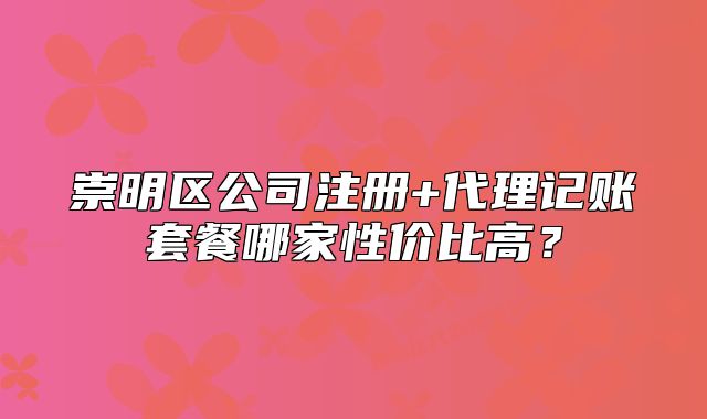 崇明区公司注册+代理记账套餐哪家性价比高?