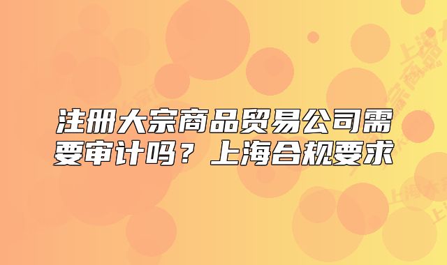 注册大宗商品贸易公司需要审计吗？上海合规要求