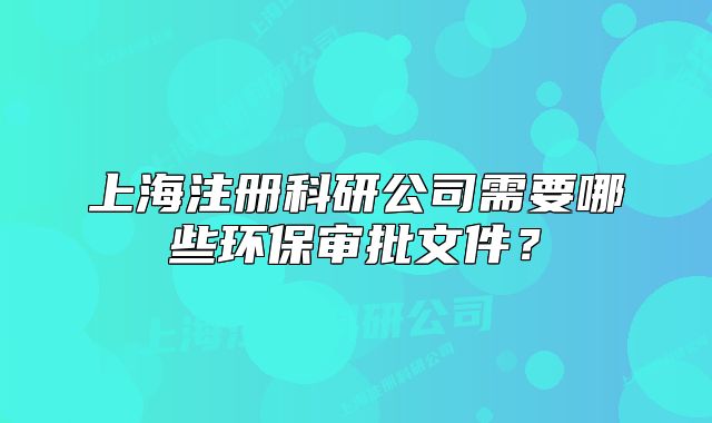 上海注册科研公司需要哪些环保审批文件？