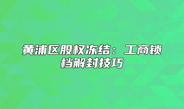 黄浦区股权冻结:工商锁档解封技巧