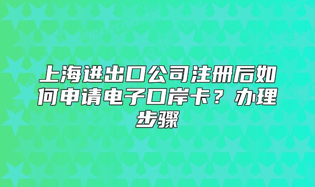 上海进出口公司注册后如何申请电子口岸卡？办理步骤