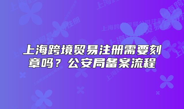 上海跨境贸易注册需要刻章吗?公安局备案流程