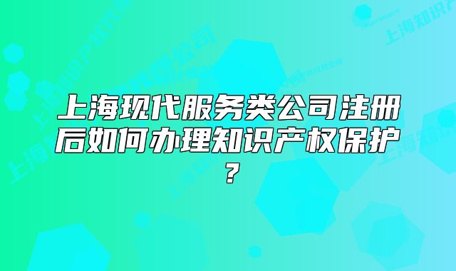 上海现代服务类公司注册后如何办理知识产权保护?