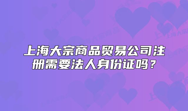 上海大宗商品贸易公司注册需要法人身份证吗?